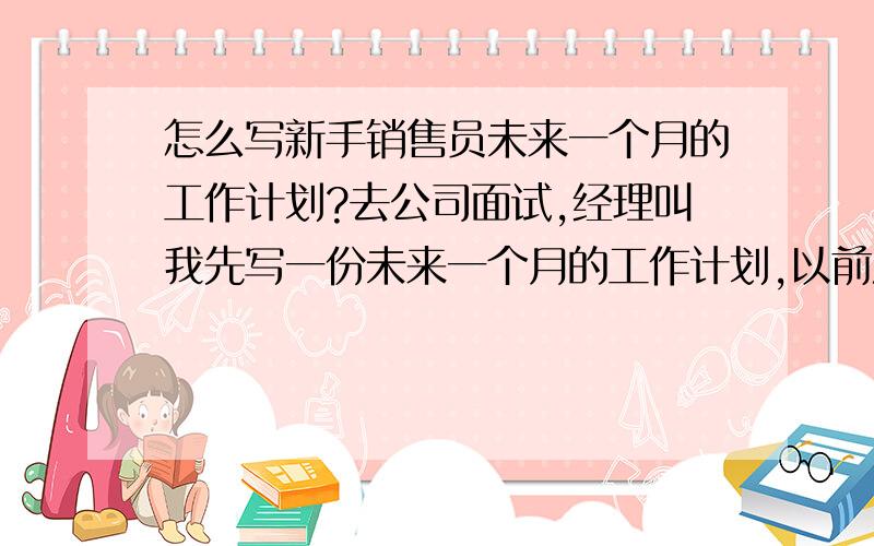 怎么写新手销售员未来一个月的工作计划?去公司面试,经理叫我先写一份未来一个月的工作计划,以前没从事过销售方面的工作,且现在也没有去正式上班,只是对公司产品等在网上做过初步了