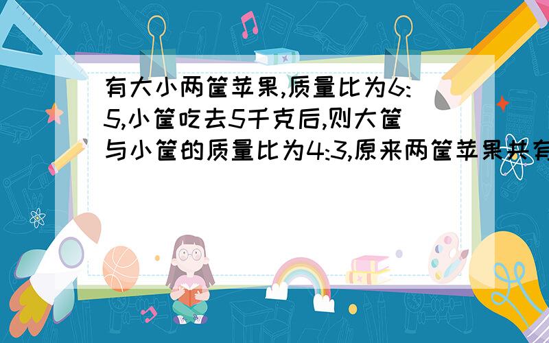 有大小两筐苹果,质量比为6:5,小筐吃去5千克后,则大筐与小筐的质量比为4:3,原来两筐苹果共有多少千克