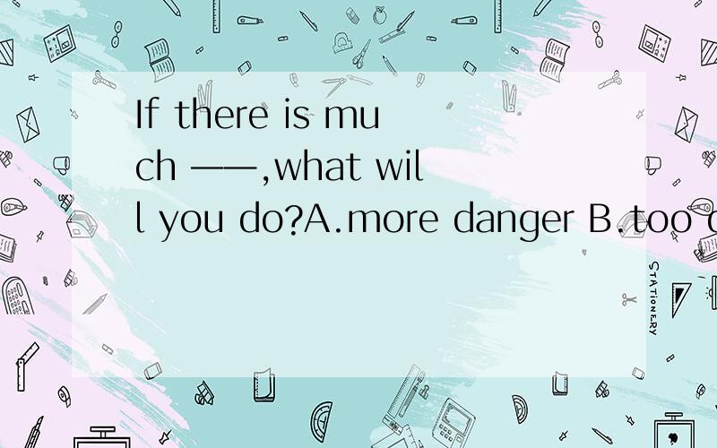 If there is much ——,what will you do?A.more danger B.too dangerous C.more dangerous D.dangerous