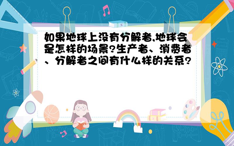 如果地球上没有分解者,地球会是怎样的场景?生产者、消费者、分解者之间有什么样的关系?