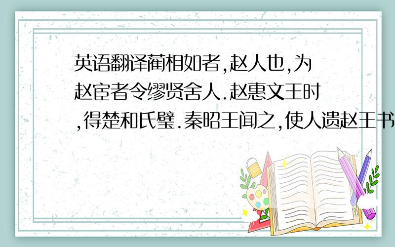 英语翻译蔺相如者,赵人也,为赵宦者令缪贤舍人.赵惠文王时,得楚和氏璧.秦昭王闻之,使人遗赵王书,愿以十五城请易璧.赵王与 大将军廉颇诸大臣谋：欲予秦,秦城恐不可得,徒见欺；欲勿予,即