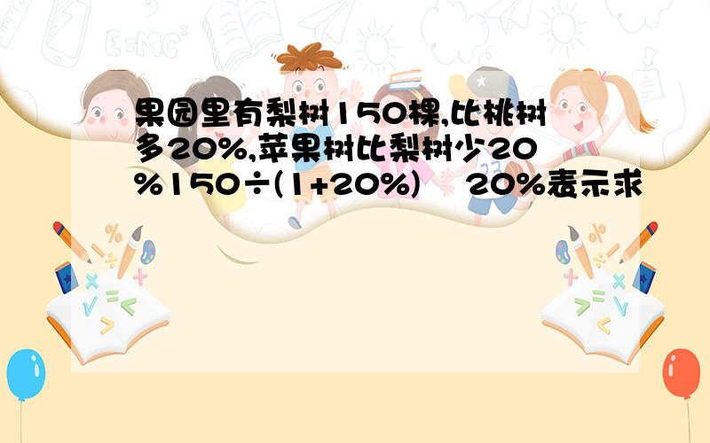 果园里有梨树150棵,比桃树多20%,苹果树比梨树少20%150÷(1+20%)╳ 20%表示求