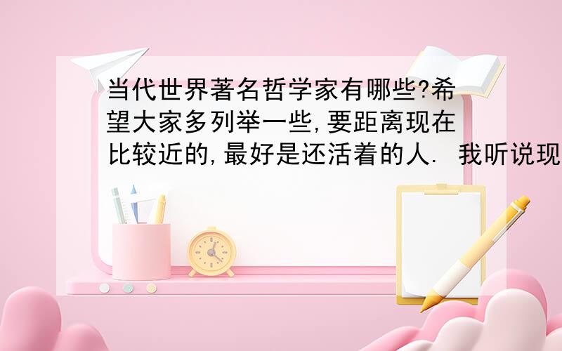 当代世界著名哲学家有哪些?希望大家多列举一些,要距离现在比较近的,最好是还活着的人. 我听说现代哲学已经衰落,很难找出像几千年前那么伟大的哲学家了,真是这样吗?现代21世纪的世界上