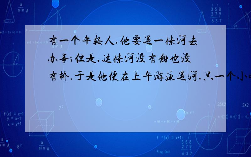 有一个年轻人,他要过一条河去办事；但是,这条河没有船也没有桥.于是他便在上午游泳过河,只一个小时的时间他便游到了对岸,当天下午,河水的宽度、流速及他的游泳速度都没有变,可是他竟