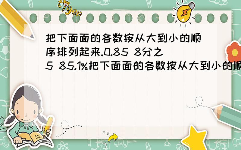 把下面面的各数按从大到小的顺序排列起来.0.85 8分之5 85.1%把下面面的各数按从大到小的顺序排列起来.0.85 8分之5 85.1% 6分之5