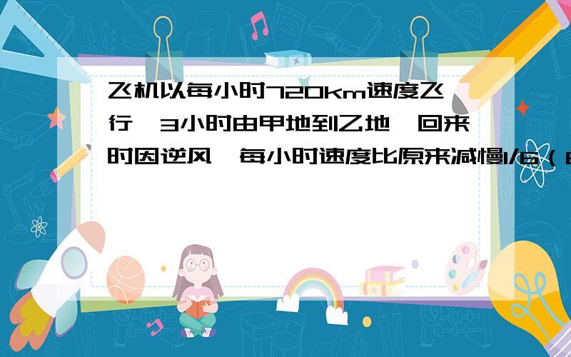 飞机以每小时720km速度飞行,3小时由甲地到乙地,回来时因逆风,每小时速度比原来减慢1/6（6分之1）,回来时飞行多少小时?