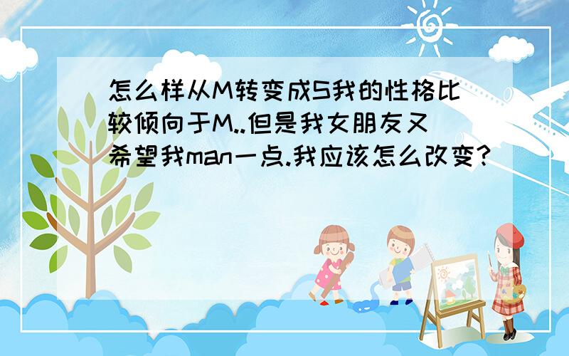 怎么样从M转变成S我的性格比较倾向于M..但是我女朋友又希望我man一点.我应该怎么改变?