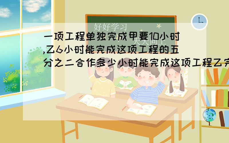 一项工程单独完成甲要10小时,乙6小时能完成这项工程的五分之二合作多少小时能完成这项工程乙完成了几分之