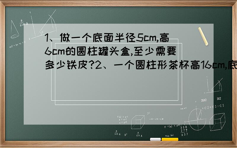 1、做一个底面半径5cm,高6cm的圆柱罐头盒,至少需要多少铁皮?2、一个圆柱形茶杯高16cm,底面直径是6cm,如果要给茶杯做一个布套子（无盖）,最少需要多少平方厘米布?求下面圆柱的表面积：1、