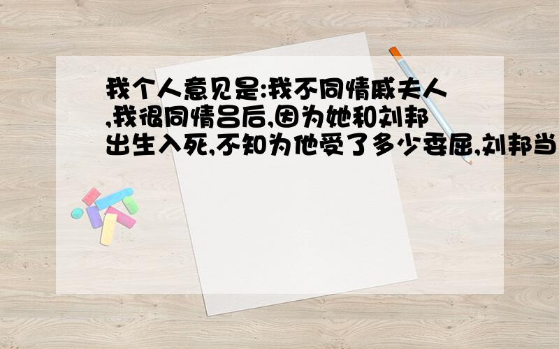 我个人意见是:我不同情戚夫人,我很同情吕后,因为她和刘邦出生入死,不知为他受了多少委屈,刘邦当上了皇帝却冷落了吕后.我要是吕后也等刘邦死后,杀了戚夫人,当然不会那么残忍.谈谈你对