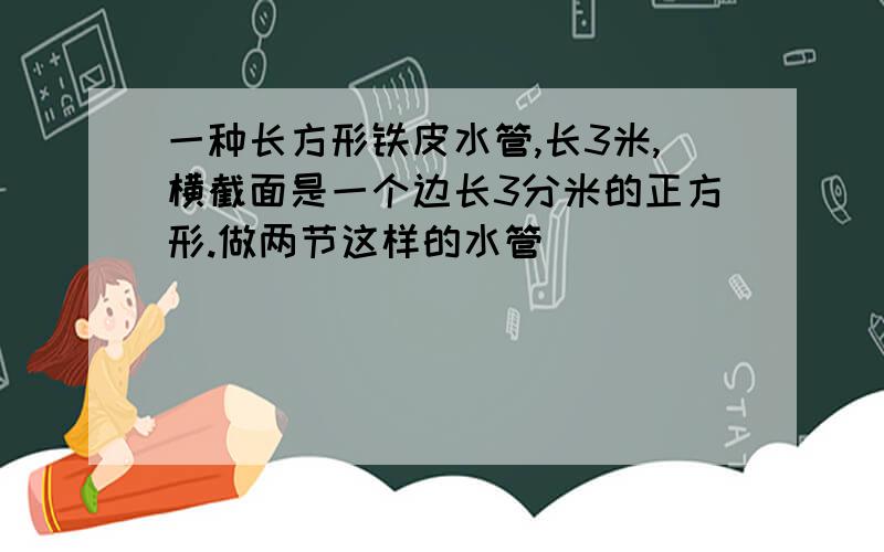 一种长方形铁皮水管,长3米,横截面是一个边长3分米的正方形.做两节这样的水管