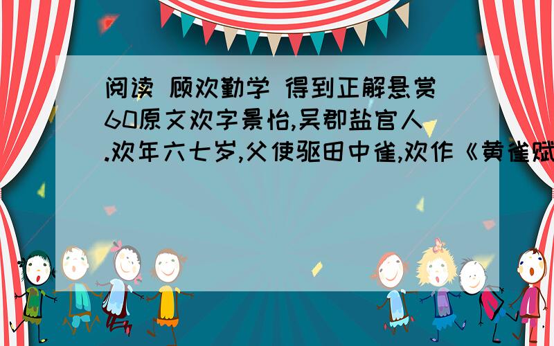 阅读 顾欢勤学 得到正解悬赏60原文欢字景怡,吴郡盐官人.欢年六七岁,父使驱田中雀,欢作《黄雀赋》而归,雀食过半,父怒,欲挞之,见赋乃止①.乡中有学舍,欢贫,无以受业,于②舍壁后倚听,无遗