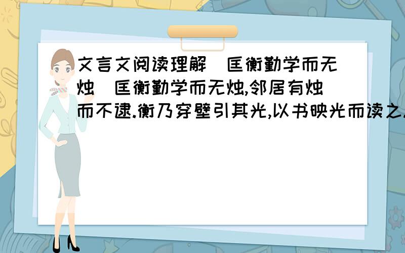 文言文阅读理解（匡衡勤学而无烛）匡衡勤学而无烛,邻居有烛而不逮.衡乃穿壁引其光,以书映光而读之.邑人大姓文不识,家富多书,衡乃与其佣作而不求偿.主人怪问衡,衡曰：“愿得主人书遍