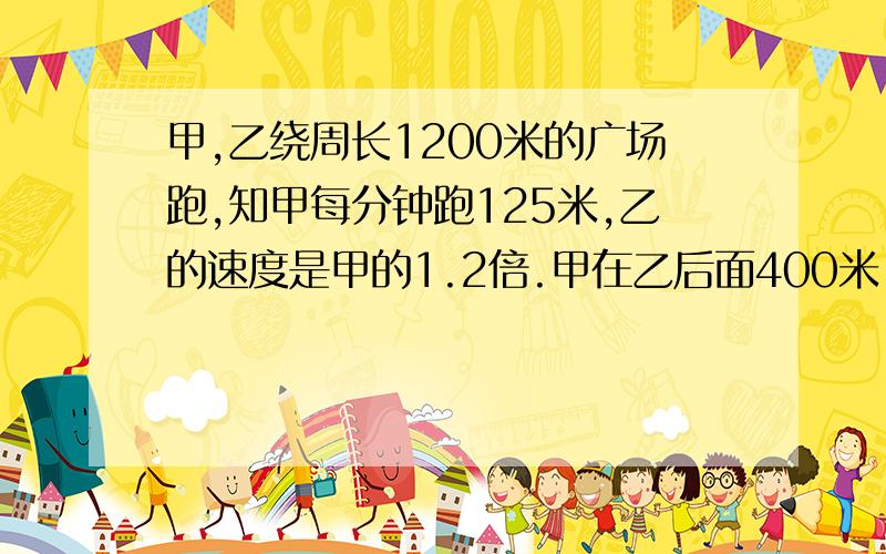 甲,乙绕周长1200米的广场跑,知甲每分钟跑125米,乙的速度是甲的1.2倍.甲在乙后面400米,经过几时间乙追上甲,乙绕环行周长1200米的广场跑,知甲每分钟跑125米,乙的速度是甲的1.2倍.甲在乙后面400