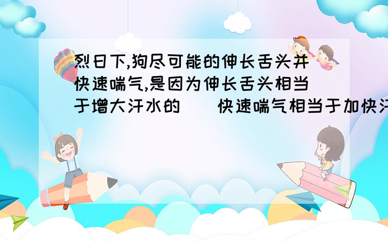 烈日下,狗尽可能的伸长舌头并快速喘气,是因为伸长舌头相当于增大汗水的()快速喘气相当于加快汗水表面的（）,这些都可以加快,而汗水蒸发（）热量制冷,从而使狗感到凉快一些