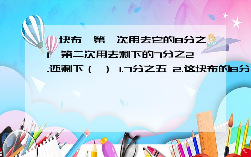 一块布,第一次用去它的8分之1,第二次用去剩下的7分之2.还剩下（ ） 1.7分之五 2.这块布的8分之五(接上)3.这块布的8分之五 4.56分之33