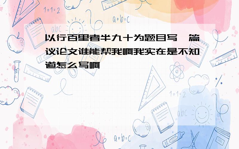 以行百里者半九十为题目写一篇议论文谁能帮我啊我实在是不知道怎么写啊