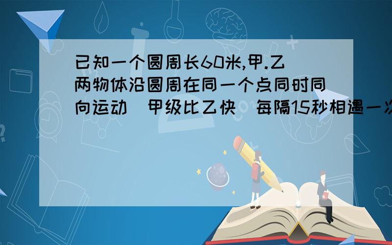 已知一个圆周长60米,甲.乙两物体沿圆周在同一个点同时同向运动(甲级比乙快)每隔15秒相遇一次,