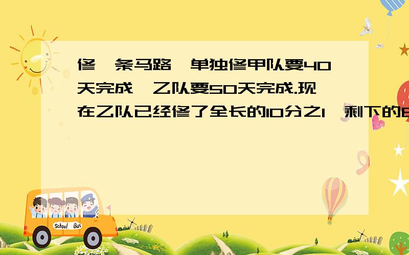 修一条马路,单独修甲队要40天完成,乙队要50天完成.现在乙队已经修了全长的10分之1,剩下的由?修一条马路,单独修甲队要40天完成,乙队要50天完成.现在乙队已经修了全长的10分之1,剩下的由两