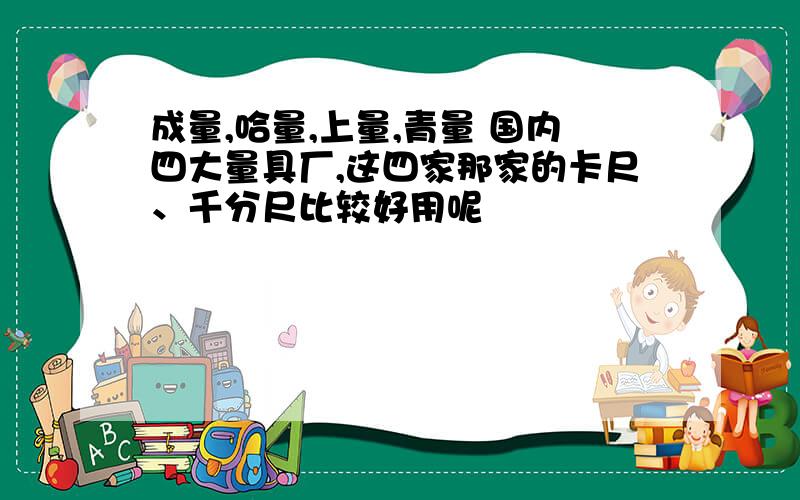 成量,哈量,上量,青量 国内四大量具厂,这四家那家的卡尺、千分尺比较好用呢