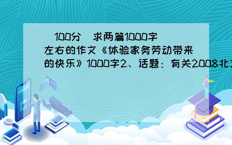 （100分）求两篇1000字左右的作文《体验家务劳动带来的快乐》1000字2、话题：有关2008北京奥运会的感悟提供任意一个即可,如果好的加分