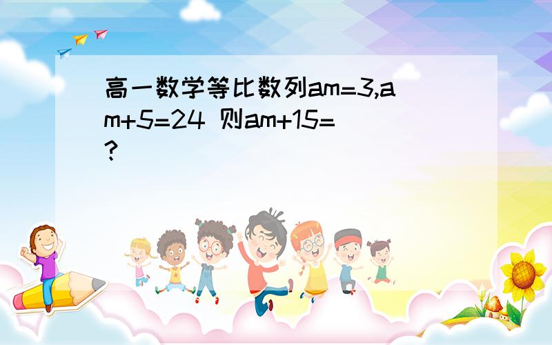 高一数学等比数列am=3,am+5=24 则am+15=?