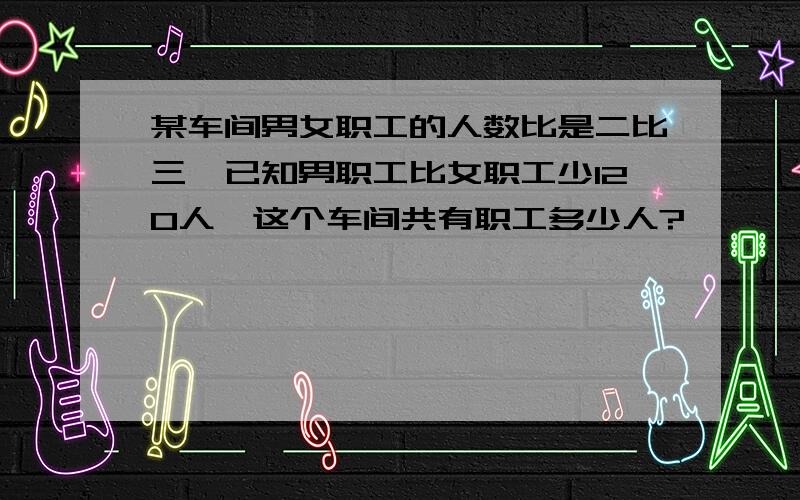 某车间男女职工的人数比是二比三,已知男职工比女职工少120人,这个车间共有职工多少人?