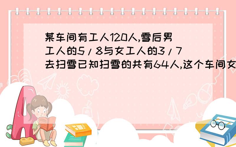 某车间有工人120人,雪后男工人的5/8与女工人的3/7去扫雪已知扫雪的共有64人,这个车间女工人多少人?