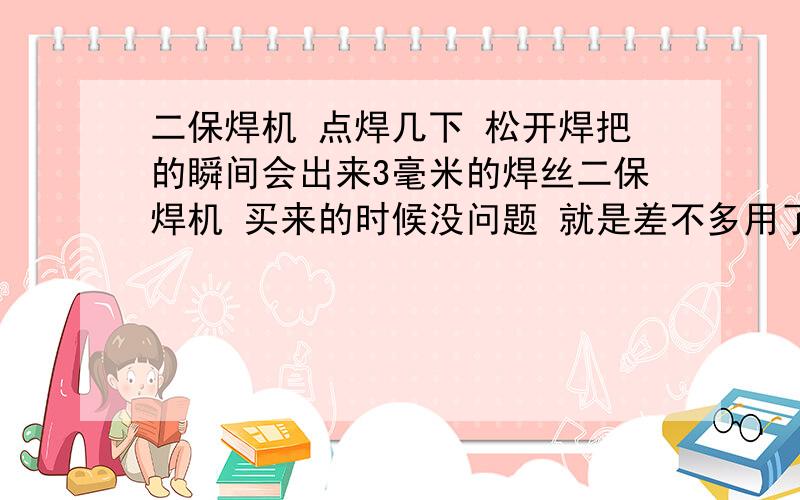 二保焊机 点焊几下 松开焊把的瞬间会出来3毫米的焊丝二保焊机 买来的时候没问题 就是差不多用了一个多月 问题是点焊几下 松开焊把的时候 瞬间就会出来3毫米的焊二保焊机 买来的时候没