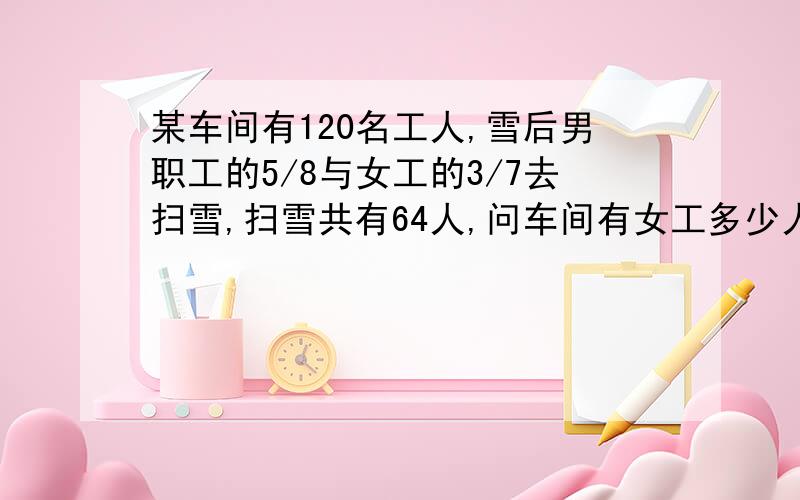 某车间有120名工人,雪后男职工的5/8与女工的3/7去扫雪,扫雪共有64人,问车间有女工多少人?好像除不尽………………