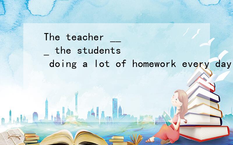The teacher ___ the students doing a lot of homework every day 的空填什么