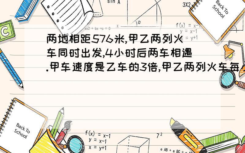 两地相距576米,甲乙两列火车同时出发,4小时后两车相遇.甲车速度是乙车的3倍,甲乙两列火车每小时各行多少列式