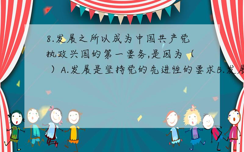 8.发展之所以成为中国共产党执政兴国的第一要务,是因为（ ）A.发展是坚持党的先进性的要求B.发展是发挥社会主义制度优越性的要求C.发展是社会主义本质的要求D.发展决定着中国的前途和