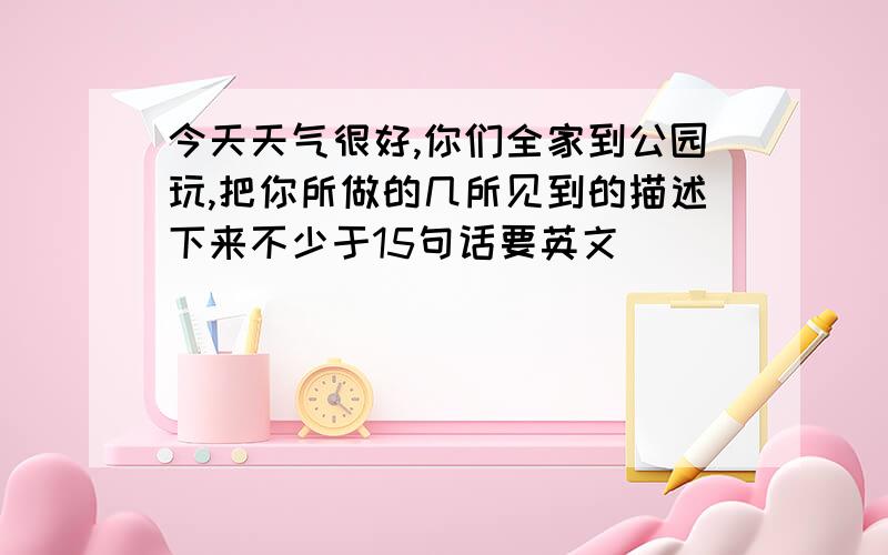 今天天气很好,你们全家到公园玩,把你所做的几所见到的描述下来不少于15句话要英文