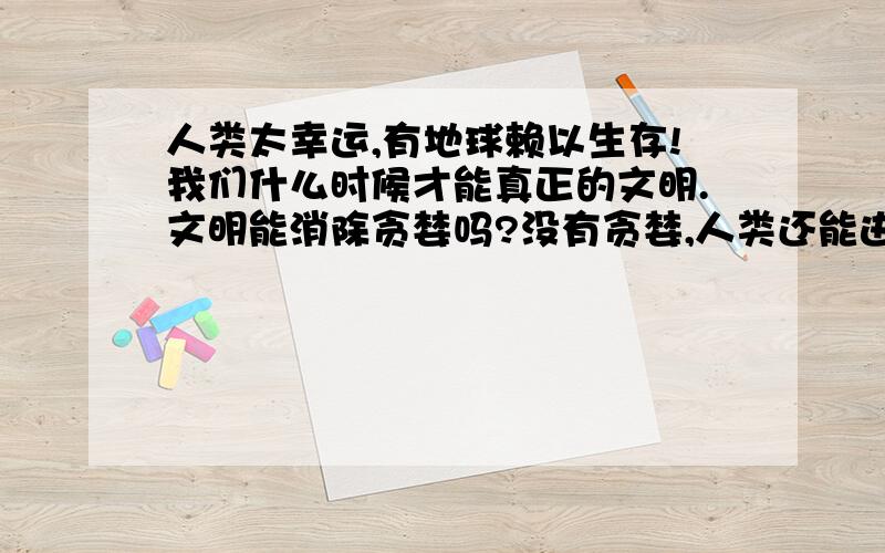 人类太幸运,有地球赖以生存!我们什么时候才能真正的文明.文明能消除贪婪吗?没有贪婪,人类还能进步吗地球是我们的跳板,还是我们的坟墓?