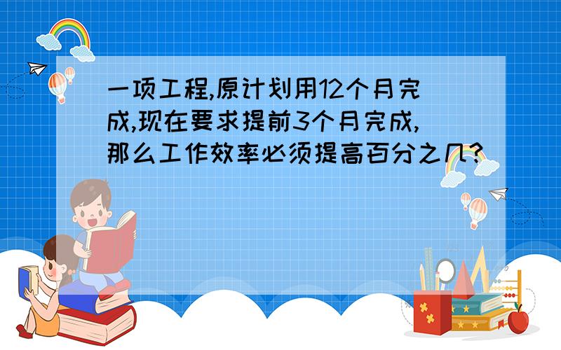 一项工程,原计划用12个月完成,现在要求提前3个月完成,那么工作效率必须提高百分之几?