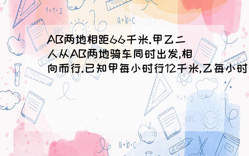 AB两地相距66千米.甲乙二人从AB两地骑车同时出发,相向而行.已知甲每小时行12千米,乙每小时行10千米,几小时后他们相遇?相遇时他们各行了多少千米?