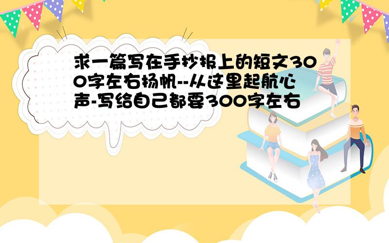 求一篇写在手抄报上的短文300字左右扬帆--从这里起航心声-写给自己都要300字左右