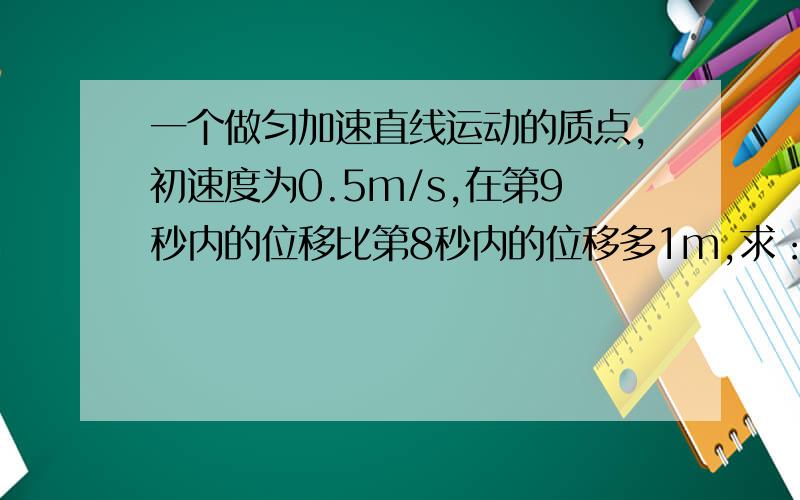 一个做匀加速直线运动的质点,初速度为0.5m/s,在第9秒内的位移比第8秒内的位移多1m,求：1.质点的加速度2.质点在9s内通过的位移写清公式和步骤