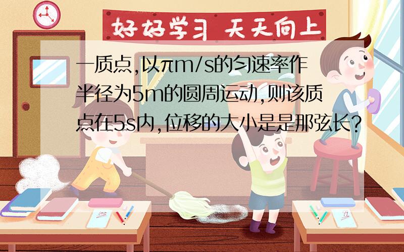 一质点,以πm/s的匀速率作半径为5m的圆周运动,则该质点在5s内,位移的大小是是那弦长?