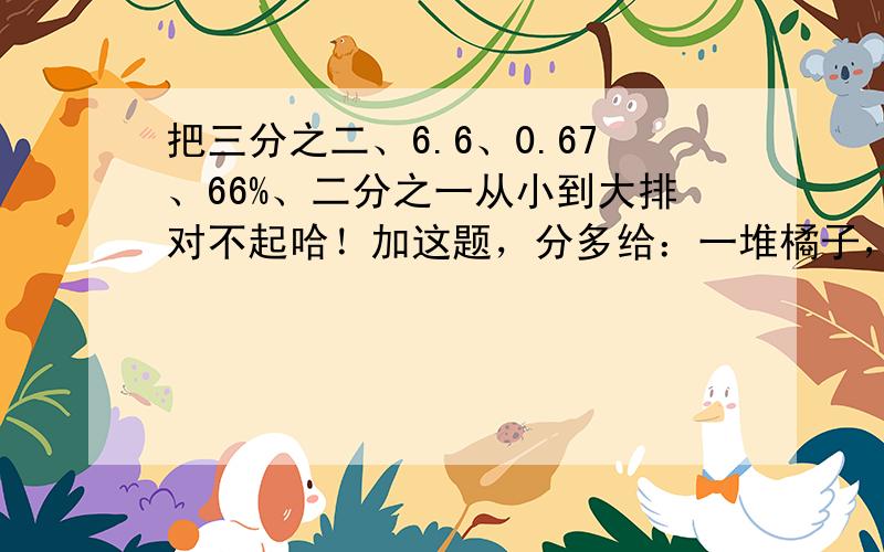 把三分之二、6.6、0.67、66%、二分之一从小到大排对不起哈！加这题，分多给：一堆橘子，装满3筐另加18克的重量还是这堆橘子的3/8，剩下的刚好装满7筐，这一堆橘子一共有多少千克？还有