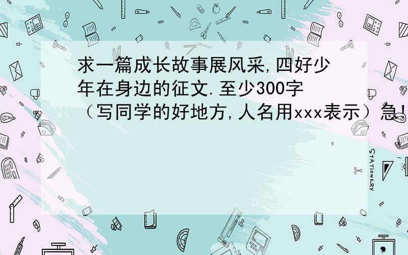 求一篇成长故事展风采,四好少年在身边的征文.至少300字（写同学的好地方,人名用xxx表示）急!