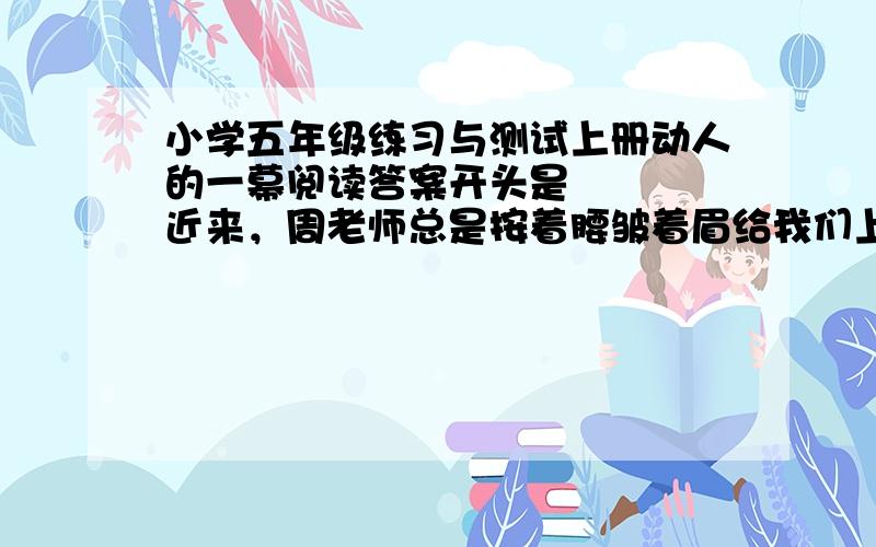 小学五年级练习与测试上册动人的一幕阅读答案开头是    近来，周老师总是按着腰皱着眉给我们上课，。。。。。。。。