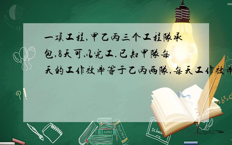 一项工程,甲乙丙三个工程队承包,8天可以完工.已知甲队每天的工作效率等于乙丙两队,每天工作效率的和,丙队每天的工作效率相当于甲乙两队每天工作效率之和的1/5.求甲乙丙三个工程队独立