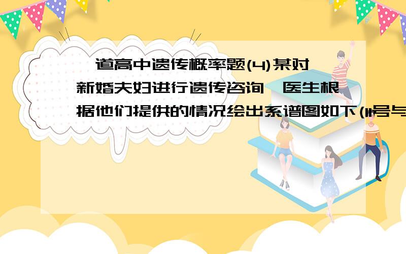 一道高中遗传概率题(4)某对新婚夫妇进行遗传咨询,医生根据他们提供的情况绘出系谱图如下(11号与12号是新婚夫妇)：请据图推断,他们生育的孩子患半乳糖血症的概率为_________________；不患病