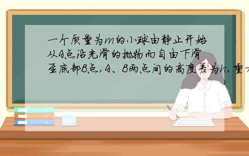 一个质量为m的小球由静止开始从A点沿光滑的抛物而自由下滑至底部B点,A、B两点间的高度差为h,重力加速度为g,试问：小球在B点的速度大小为多少?