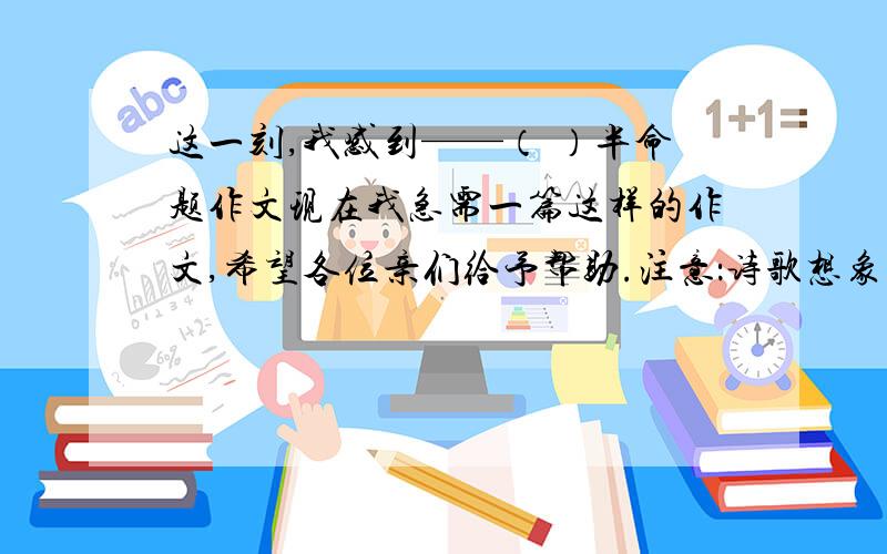 这一刻,我感到——（ ）半命题作文现在我急需一篇这样的作文,希望各位亲们给予帮助.注意：诗歌想象文除外要正文,不要提示或大纲不能少于五百字