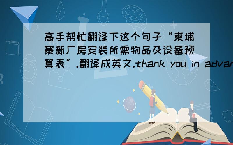 高手帮忙翻译下这个句子“柬埔寨新厂房安装所需物品及设备预算表”.翻译成英文.thank you in advance!