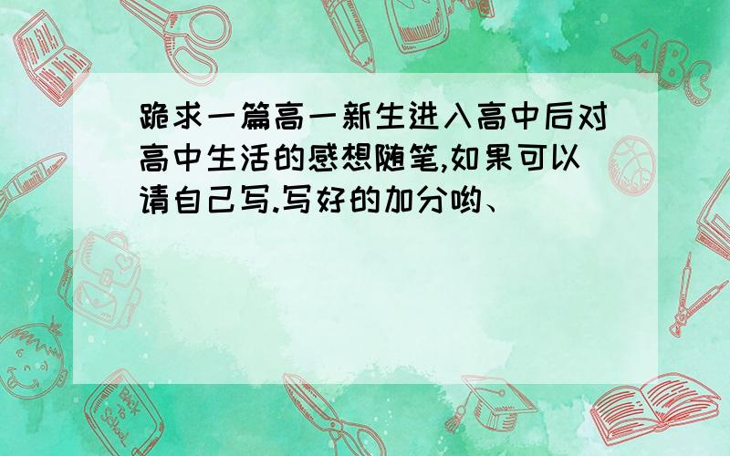 跪求一篇高一新生进入高中后对高中生活的感想随笔,如果可以请自己写.写好的加分哟、