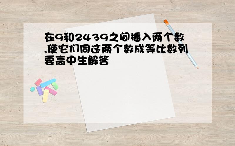 在9和2439之间插入两个数,使它们同这两个数成等比数列要高中生解答